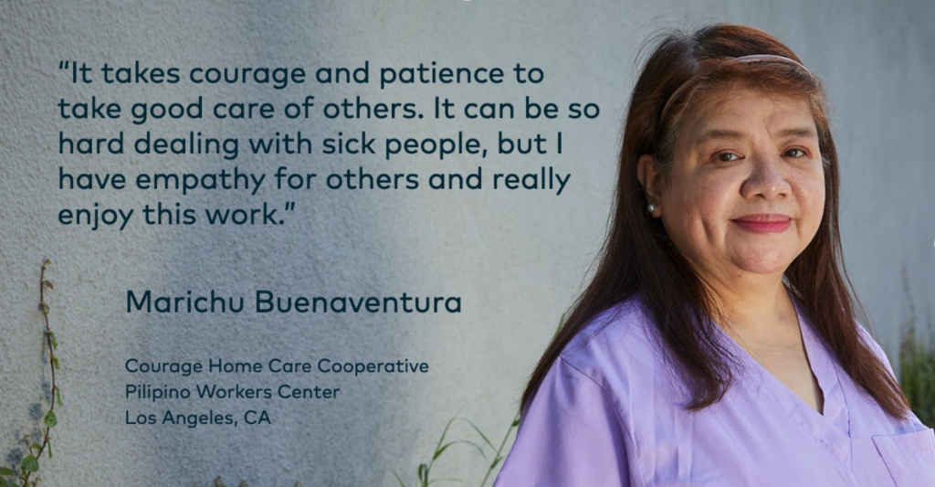 Quote It takes courage and patience to take good care of others. It can be so hard dealing with sick people, but I have empathy for others and really enjoy this work. Marichu Buenaventura, Courage Home Care Cooperatives, Pilipino Workers Centers, Los Angeles, CA. Photo of Marichu.